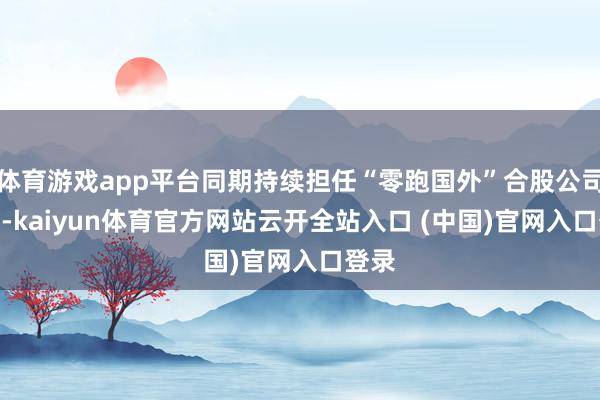 体育游戏app平台同期持续担任“零跑国外”合股公司CEO-kaiyun体育官方网站云开全站入口 (中国)官网入口登录