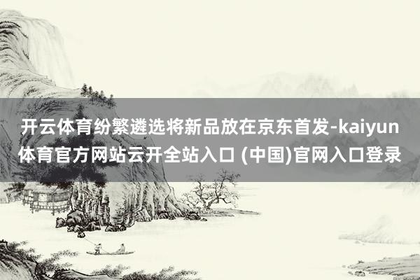 开云体育纷繁遴选将新品放在京东首发-kaiyun体育官方网站云开全站入口 (中国)官网入口登录