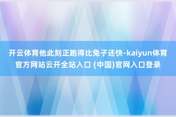 开云体育他此刻正跑得比兔子还快-kaiyun体育官方网站云开全站入口 (中国)官网入口登录