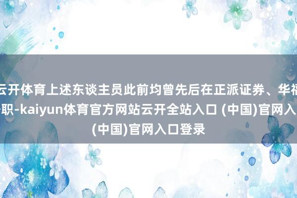云开体育上述东谈主员此前均曾先后在正派证券、华福证券任职-kaiyun体育官方网站云开全站入口 (中国)官网入口登录