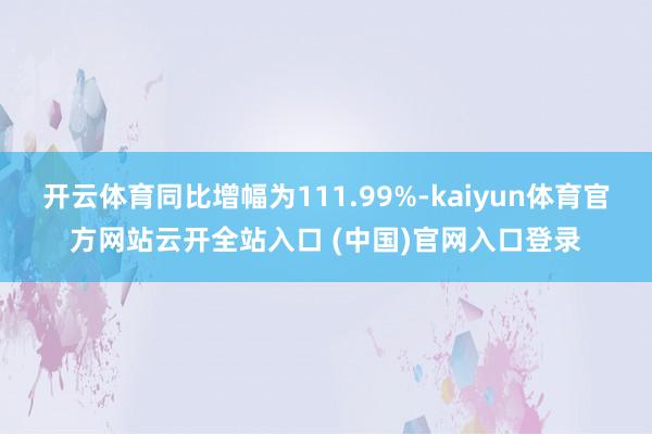 开云体育同比增幅为111.99%-kaiyun体育官方网站云开全站入口 (中国)官网入口登录