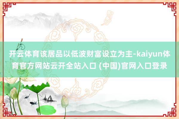 开云体育该居品以低波财富设立为主-kaiyun体育官方网站云开全站入口 (中国)官网入口登录