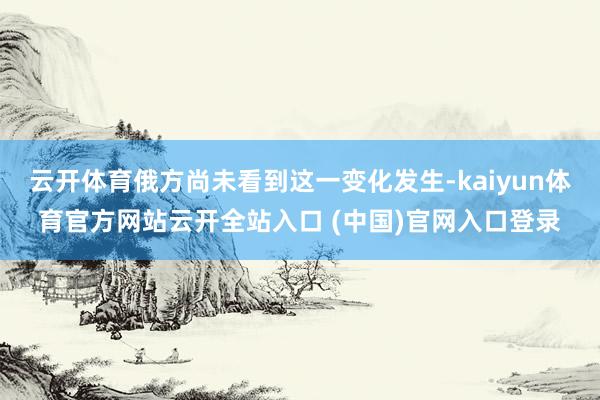 云开体育俄方尚未看到这一变化发生-kaiyun体育官方网站云开全站入口 (中国)官网入口登录