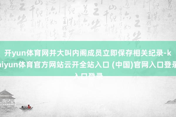 开yun体育网并大叫内阁成员立即保存相关纪录-kaiyun体育官方网站云开全站入口 (中国)官网入口登录