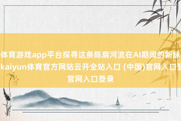 体育游戏app平台探寻这条陈腐河流在AI期间的新脉动-kaiyun体育官方网站云开全站入口 (中国)官网入口登录