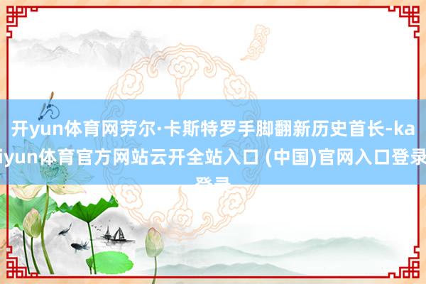 开yun体育网劳尔·卡斯特罗手脚翻新历史首长-kaiyun体育官方网站云开全站入口 (中国)官网入口登录