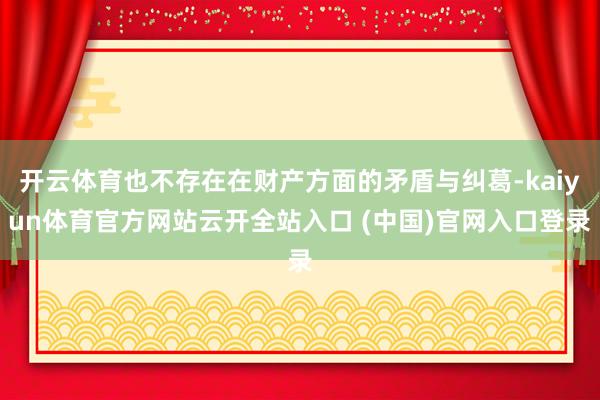 开云体育也不存在在财产方面的矛盾与纠葛-kaiyun体育官方网站云开全站入口 (中国)官网入口登录