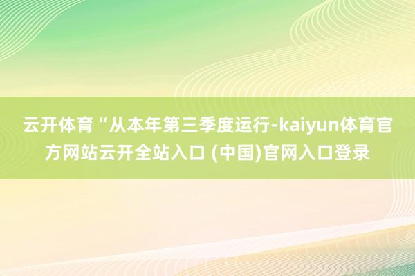 云开体育“从本年第三季度运行-kaiyun体育官方网站云开全站入口 (中国)官网入口登录
