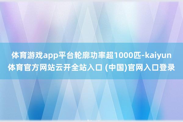 体育游戏app平台轮廓功率超1000匹-kaiyun体育官方网站云开全站入口 (中国)官网入口登录