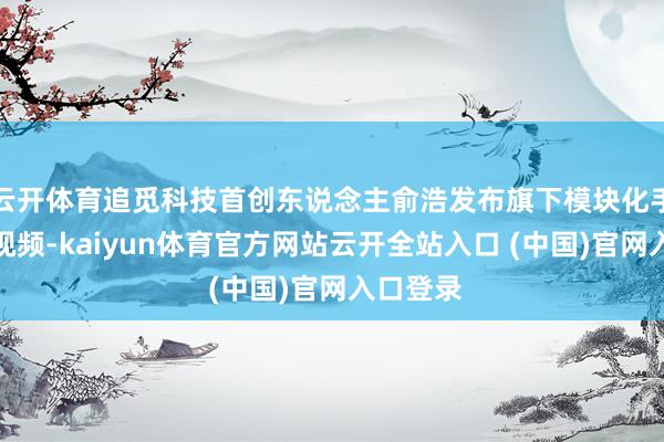 云开体育追觅科技首创东说念主俞浩发布旗下模块化手机真机视频-kaiyun体育官方网站云开全站入口 (中国)官网入口登录
