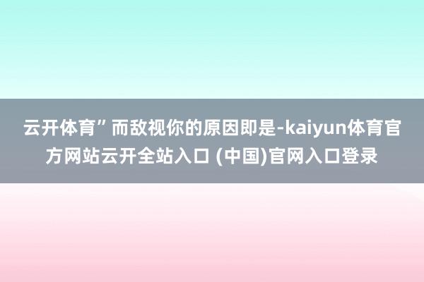 云开体育”而敌视你的原因即是-kaiyun体育官方网站云开全站入口 (中国)官网入口登录