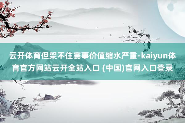 云开体育但架不住赛事价值缩水严重-kaiyun体育官方网站云开全站入口 (中国)官网入口登录