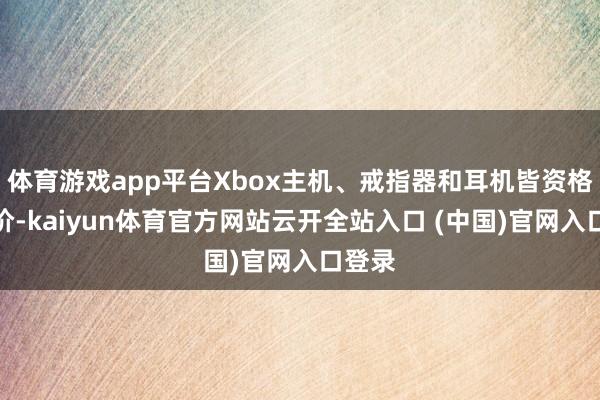 体育游戏app平台Xbox主机、戒指器和耳机皆资格了加价-kaiyun体育官方网站云开全站入口 (中国)官网入口登录