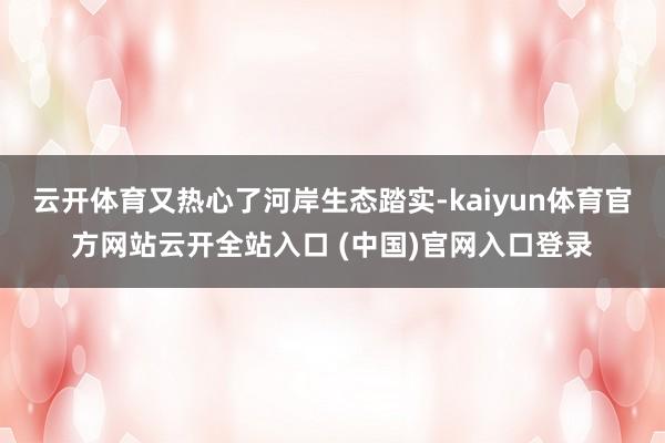 云开体育又热心了河岸生态踏实-kaiyun体育官方网站云开全站入口 (中国)官网入口登录