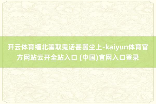 开云体育缅北骗取鬼话甚嚣尘上-kaiyun体育官方网站云开全站入口 (中国)官网入口登录
