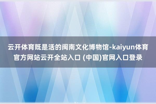 云开体育既是活的闽南文化博物馆-kaiyun体育官方网站云开全站入口 (中国)官网入口登录