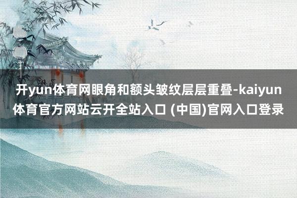 开yun体育网眼角和额头皱纹层层重叠-kaiyun体育官方网站云开全站入口 (中国)官网入口登录
