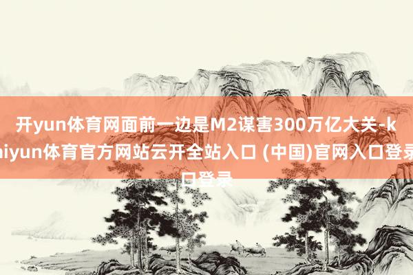 开yun体育网面前一边是M2谋害300万亿大关-kaiyun体育官方网站云开全站入口 (中国)官网入口登录
