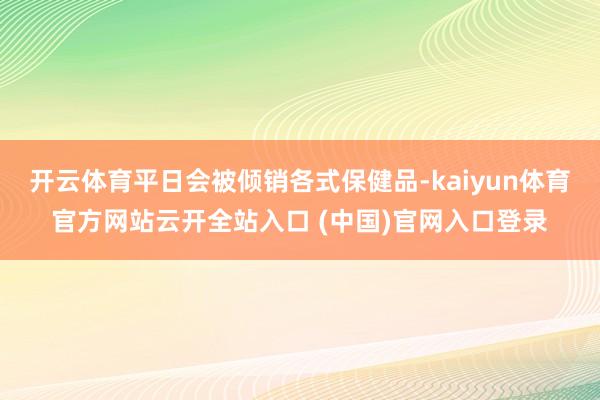 开云体育平日会被倾销各式保健品-kaiyun体育官方网站云开全站入口 (中国)官网入口登录
