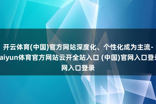 开云体育(中国)官方网站深度化、个性化成为主流-kaiyun体育官方网站云开全站入口 (中国)官网入口登录