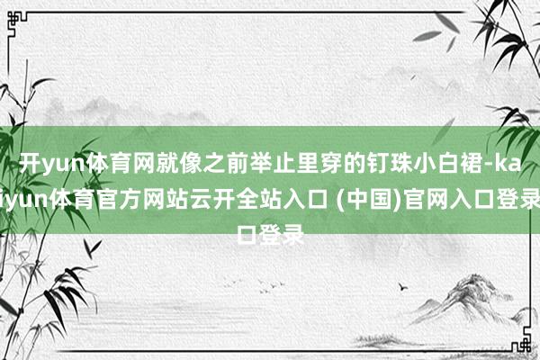 开yun体育网就像之前举止里穿的钉珠小白裙-kaiyun体育官方网站云开全站入口 (中国)官网入口登录