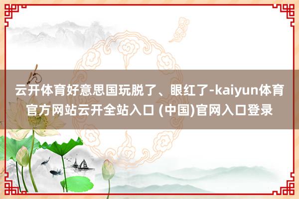 云开体育好意思国玩脱了、眼红了-kaiyun体育官方网站云开全站入口 (中国)官网入口登录