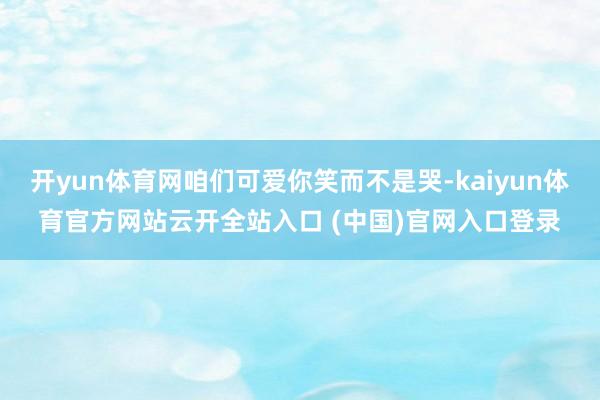 开yun体育网咱们可爱你笑而不是哭-kaiyun体育官方网站云开全站入口 (中国)官网入口登录