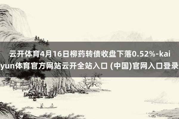 云开体育4月16日柳药转债收盘下落0.52%-kaiyun体育官方网站云开全站入口 (中国)官网入口登录