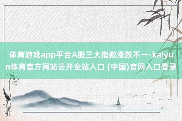 体育游戏app平台A股三大指数涨跌不一-kaiyun体育官方网站云开全站入口 (中国)官网入口登录