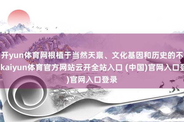 开yun体育网根植于当然天禀、文化基因和历史的不同-kaiyun体育官方网站云开全站入口 (中国)官网入口登录