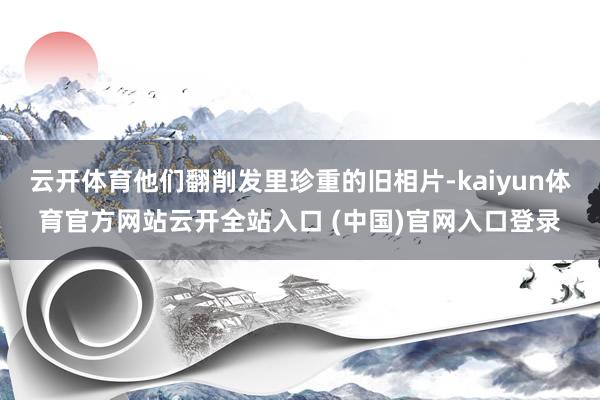 云开体育他们翻削发里珍重的旧相片-kaiyun体育官方网站云开全站入口 (中国)官网入口登录
