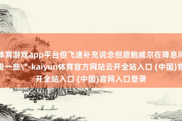 体育游戏app平台但飞速补充说念但愿鲍威尔在降息问题上
