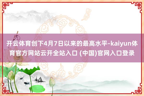 开云体育创下4月7日以来的最高水平-kaiyun体育官方网站云开全站入口 (中国)官网入口登录