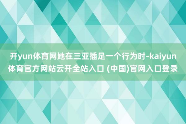 开yun体育网她在三亚插足一个行为时-kaiyun体育官方网站云开全站入口 (中国)官网入口登录