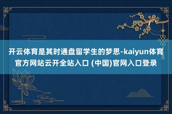 开云体育是其时通盘留学生的梦思-kaiyun体育官方网站云开全站入口 (中国)官网入口登录