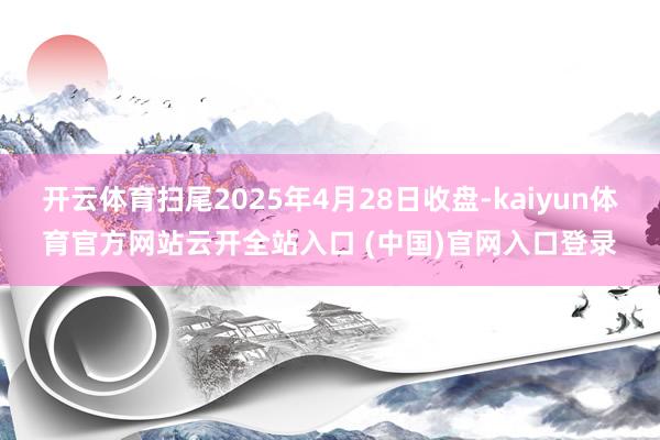 开云体育扫尾2025年4月28日收盘-kaiyun体育官方网站云开全站入口 (中国)官网入口登录