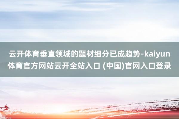 云开体育垂直领域的题材细分已成趋势-kaiyun体育官方网站云开全站入口 (中国)官网入口登录