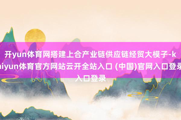 开yun体育网搭建上合产业链供应链经贸大模子-kaiyun体育官方网站云开全站入口 (中国)官网入口登录