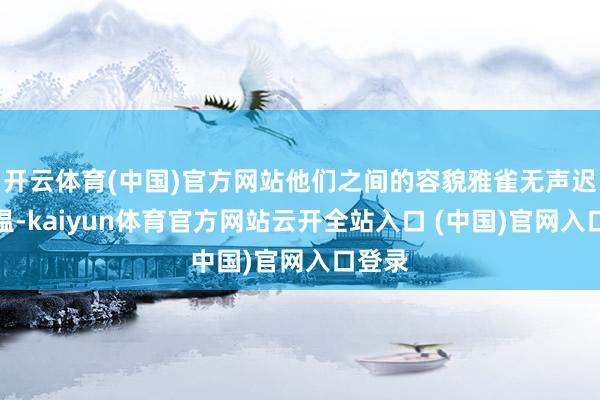 开云体育(中国)官方网站他们之间的容貌雅雀无声迟缓升温-kaiyun体育官方网站云开全站入口 (中国)官网入口登录