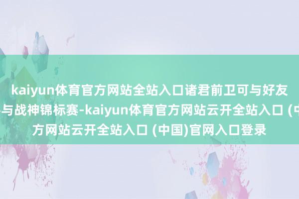kaiyun体育官方网站全站入口诸君前卫可与好友组队或匹配队友参与战神锦标赛-kaiyun体育官方网站云开全站入口 (中国)官网入口登录