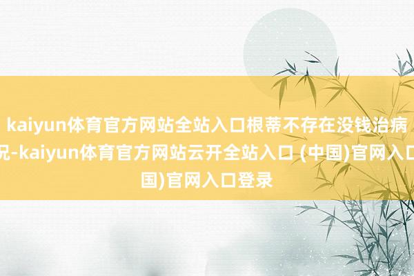 kaiyun体育官方网站全站入口根蒂不存在没钱治病的情况-kaiyun体育官方网站云开全站入口 (中国)官网入口登录
