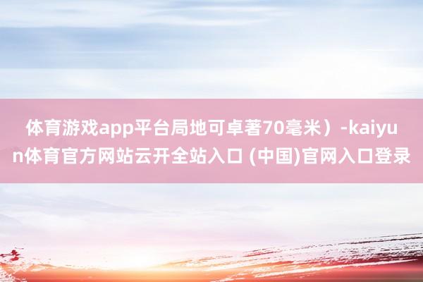 体育游戏app平台局地可卓著70毫米）-kaiyun体育官方网站云开全站入口 (中国)官网入口登录