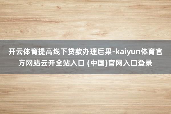 开云体育提高线下贷款办理后果-kaiyun体育官方网站云开全站入口 (中国)官网入口登录