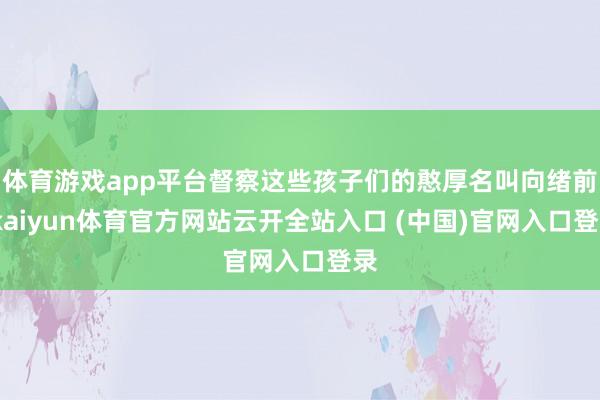 体育游戏app平台督察这些孩子们的憨厚名叫向绪前-kaiyun体育官方网站云开全站入口 (中国)官网入口登录
