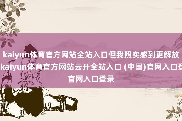kaiyun体育官方网站全站入口但我照实感到更解放了-kaiyun体育官方网站云开全站入口 (中国)官网入口登录