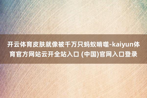 开云体育皮肤就像被千万只蚂蚁啃噬-kaiyun体育官方网站云开全站入口 (中国)官网入口登录