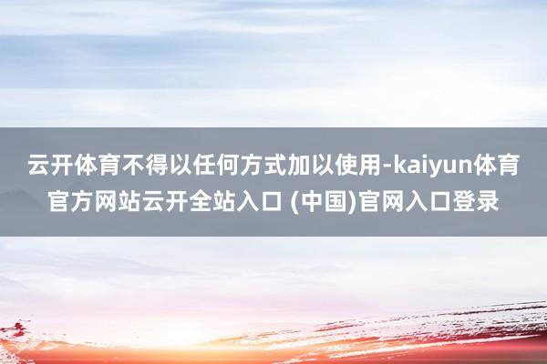 云开体育不得以任何方式加以使用-kaiyun体育官方网站云开全站入口 (中国)官网入口登录