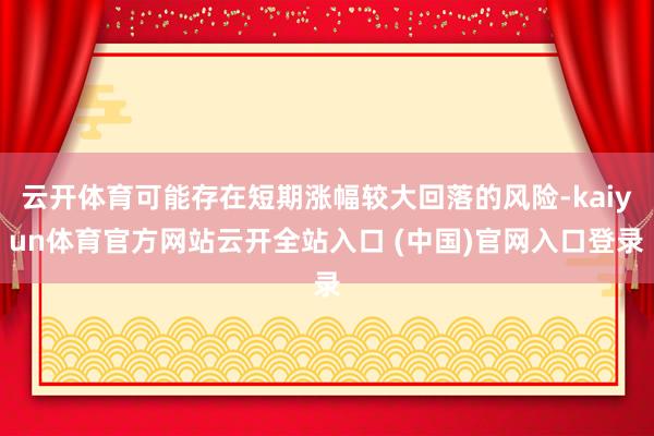 云开体育可能存在短期涨幅较大回落的风险-kaiyun体育官方网站云开全站入口 (中国)官网入口登录