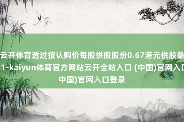 云开体育透过按认购价每股供股股份0.67港元供股最多为41-kaiyun体育官方网站云开全站入口 (中国)官网入口登录