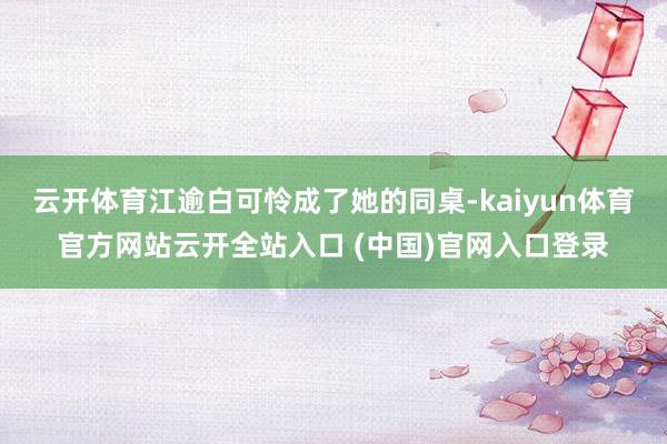 云开体育江逾白可怜成了她的同桌-kaiyun体育官方网站云开全站入口 (中国)官网入口登录
